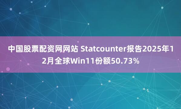 中国股票配资网网站 Statcounter报告2025年12月全球Win11份额50.73%