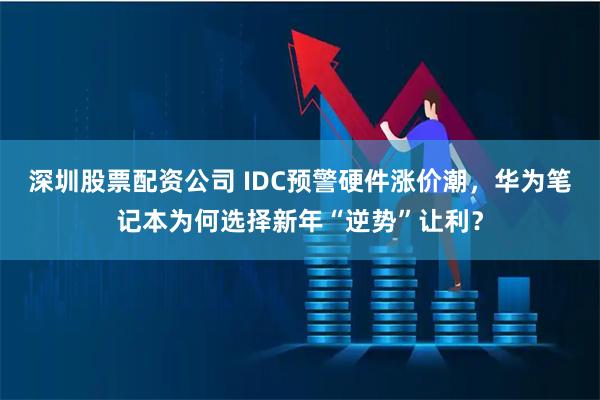 深圳股票配资公司 IDC预警硬件涨价潮，华为笔记本为何选择新年“逆势”让利？
