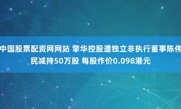 中国股票配资网网站 擎华控股遭独立非执行董事陈伟民减持50万股 每股作价0.098港元