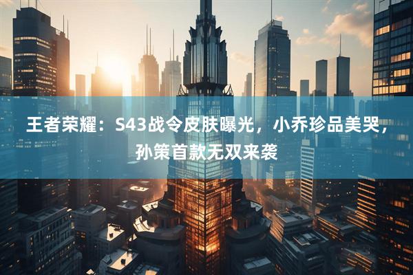 王者荣耀：S43战令皮肤曝光，小乔珍品美哭，孙策首款无双来袭